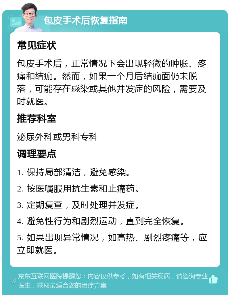 包皮手术后恢复指南 常见症状 包皮手术后，正常情况下会出现轻微的肿胀、疼痛和结痂。然而，如果一个月后结痂面仍未脱落，可能存在感染或其他并发症的风险，需要及时就医。 推荐科室 泌尿外科或男科专科 调理要点 1. 保持局部清洁，避免感染。 2. 按医嘱服用抗生素和止痛药。 3. 定期复查，及时处理并发症。 4. 避免性行为和剧烈运动，直到完全恢复。 5. 如果出现异常情况，如高热、剧烈疼痛等，应立即就医。