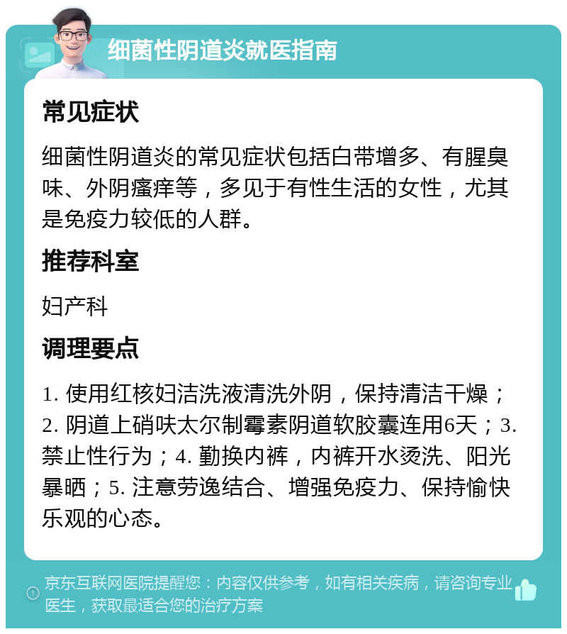 细菌性阴道炎就医指南 常见症状 细菌性阴道炎的常见症状包括白带增多、有腥臭味、外阴瘙痒等，多见于有性生活的女性，尤其是免疫力较低的人群。 推荐科室 妇产科 调理要点 1. 使用红核妇洁洗液清洗外阴，保持清洁干燥；2. 阴道上硝呋太尔制霉素阴道软胶囊连用6天；3. 禁止性行为；4. 勤换内裤，内裤开水烫洗、阳光暴晒；5. 注意劳逸结合、增强免疫力、保持愉快乐观的心态。