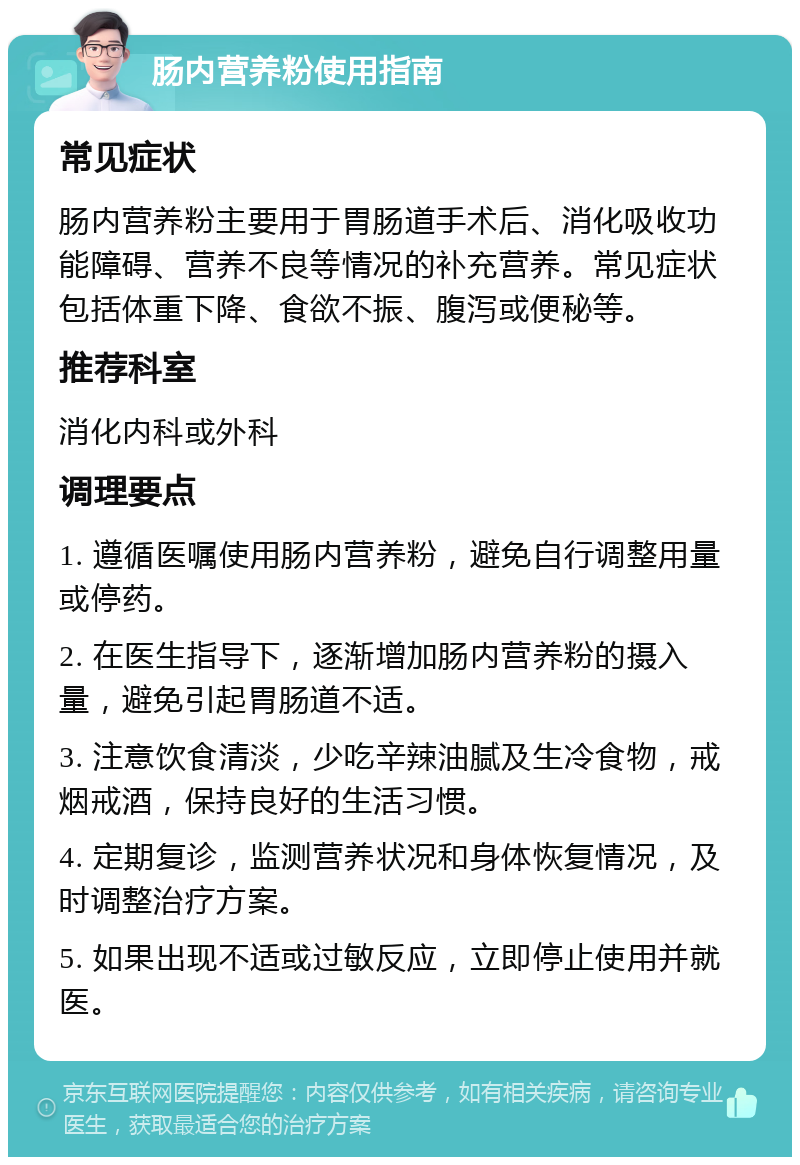 肠内营养粉使用指南 常见症状 肠内营养粉主要用于胃肠道手术后、消化吸收功能障碍、营养不良等情况的补充营养。常见症状包括体重下降、食欲不振、腹泻或便秘等。 推荐科室 消化内科或外科 调理要点 1. 遵循医嘱使用肠内营养粉，避免自行调整用量或停药。 2. 在医生指导下，逐渐增加肠内营养粉的摄入量，避免引起胃肠道不适。 3. 注意饮食清淡，少吃辛辣油腻及生冷食物，戒烟戒酒，保持良好的生活习惯。 4. 定期复诊，监测营养状况和身体恢复情况，及时调整治疗方案。 5. 如果出现不适或过敏反应，立即停止使用并就医。