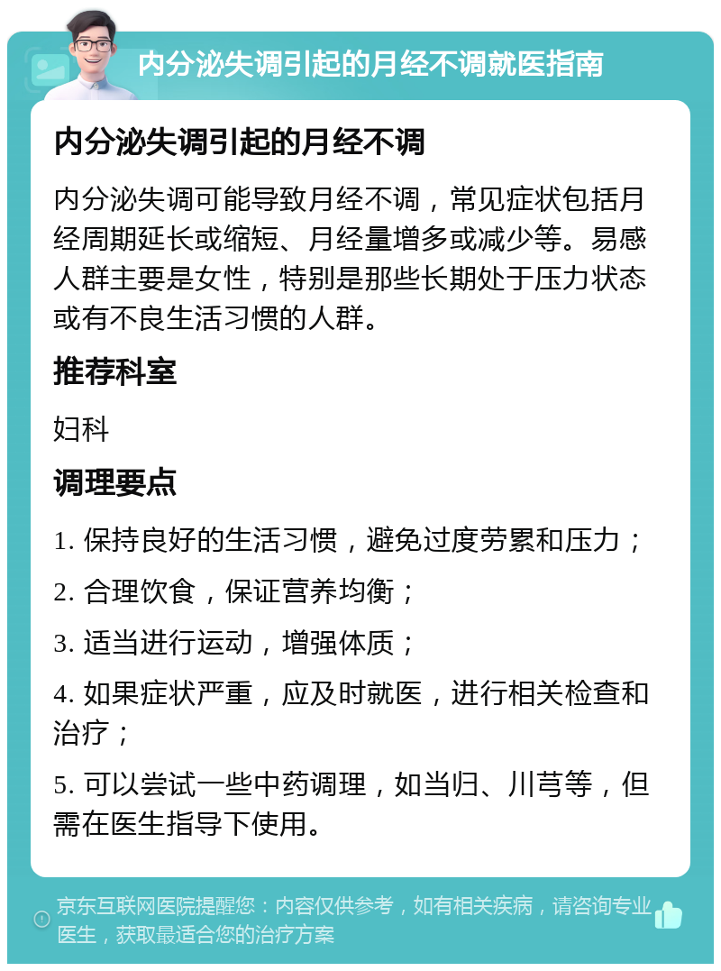 内分泌失调引起的月经不调就医指南 内分泌失调引起的月经不调 内分泌失调可能导致月经不调，常见症状包括月经周期延长或缩短、月经量增多或减少等。易感人群主要是女性，特别是那些长期处于压力状态或有不良生活习惯的人群。 推荐科室 妇科 调理要点 1. 保持良好的生活习惯，避免过度劳累和压力； 2. 合理饮食，保证营养均衡； 3. 适当进行运动，增强体质； 4. 如果症状严重，应及时就医，进行相关检查和治疗； 5. 可以尝试一些中药调理，如当归、川芎等，但需在医生指导下使用。