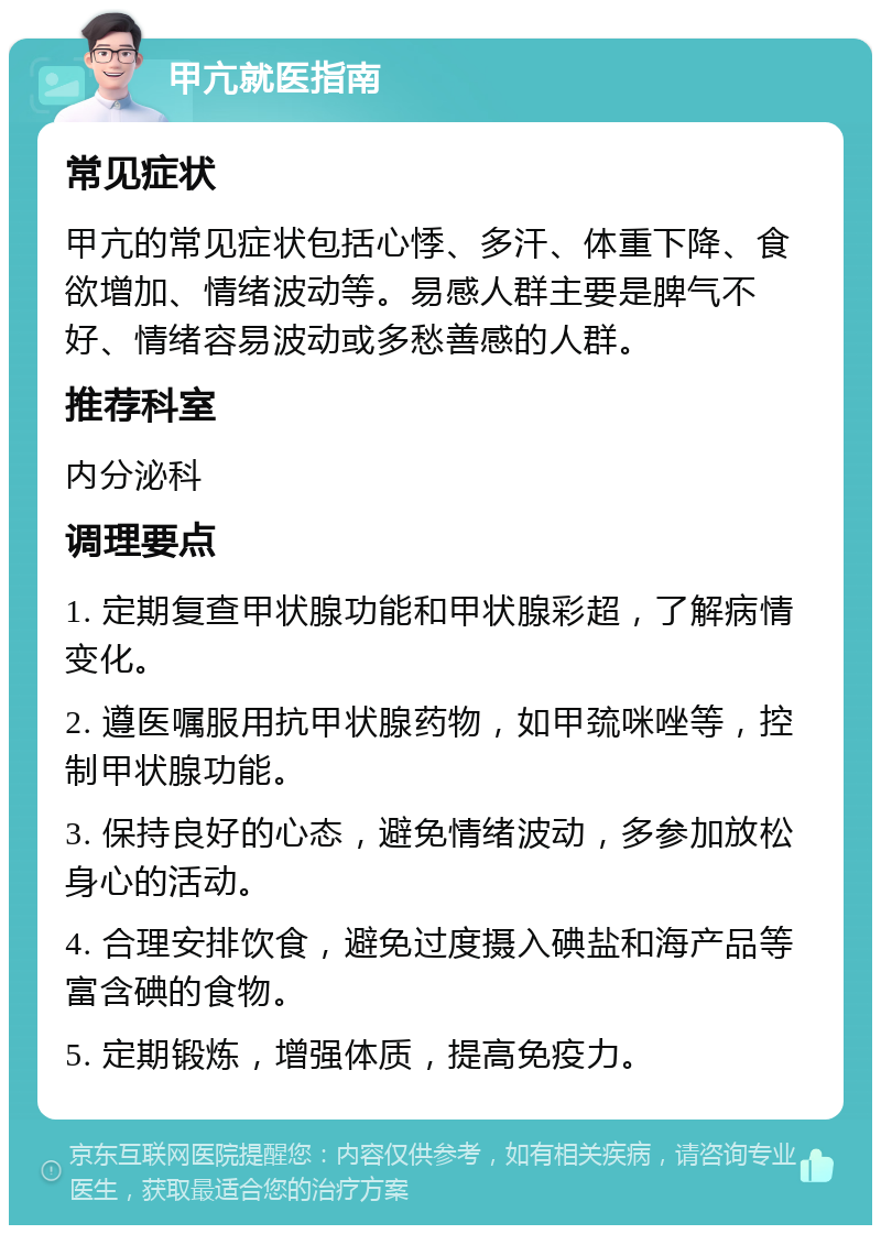 甲亢就医指南 常见症状 甲亢的常见症状包括心悸、多汗、体重下降、食欲增加、情绪波动等。易感人群主要是脾气不好、情绪容易波动或多愁善感的人群。 推荐科室 内分泌科 调理要点 1. 定期复查甲状腺功能和甲状腺彩超，了解病情变化。 2. 遵医嘱服用抗甲状腺药物，如甲巯咪唑等，控制甲状腺功能。 3. 保持良好的心态，避免情绪波动，多参加放松身心的活动。 4. 合理安排饮食，避免过度摄入碘盐和海产品等富含碘的食物。 5. 定期锻炼，增强体质，提高免疫力。