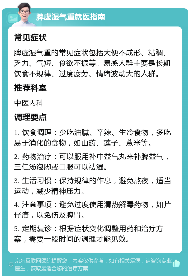 脾虚湿气重就医指南 常见症状 脾虚湿气重的常见症状包括大便不成形、粘稠、乏力、气短、食欲不振等。易感人群主要是长期饮食不规律、过度疲劳、情绪波动大的人群。 推荐科室 中医内科 调理要点 1. 饮食调理：少吃油腻、辛辣、生冷食物，多吃易于消化的食物，如山药、莲子、薏米等。 2. 药物治疗：可以服用补中益气丸来补脾益气，三仁汤泡脚或口服可以祛湿。 3. 生活习惯：保持规律的作息，避免熬夜，适当运动，减少精神压力。 4. 注意事项：避免过度使用清热解毒药物，如片仔癀，以免伤及脾胃。 5. 定期复诊：根据症状变化调整用药和治疗方案，需要一段时间的调理才能见效。