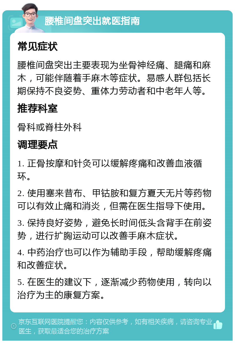 腰椎间盘突出就医指南 常见症状 腰椎间盘突出主要表现为坐骨神经痛、腿痛和麻木，可能伴随着手麻木等症状。易感人群包括长期保持不良姿势、重体力劳动者和中老年人等。 推荐科室 骨科或脊柱外科 调理要点 1. 正骨按摩和针灸可以缓解疼痛和改善血液循环。 2. 使用塞来昔布、甲钴胺和复方夏天无片等药物可以有效止痛和消炎，但需在医生指导下使用。 3. 保持良好姿势，避免长时间低头含背手在前姿势，进行扩胸运动可以改善手麻木症状。 4. 中药治疗也可以作为辅助手段，帮助缓解疼痛和改善症状。 5. 在医生的建议下，逐渐减少药物使用，转向以治疗为主的康复方案。