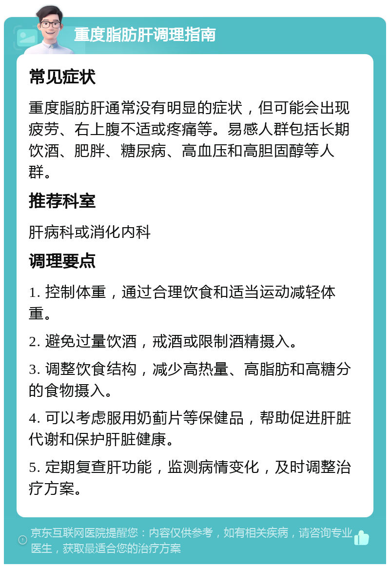 重度脂肪肝调理指南 常见症状 重度脂肪肝通常没有明显的症状，但可能会出现疲劳、右上腹不适或疼痛等。易感人群包括长期饮酒、肥胖、糖尿病、高血压和高胆固醇等人群。 推荐科室 肝病科或消化内科 调理要点 1. 控制体重，通过合理饮食和适当运动减轻体重。 2. 避免过量饮酒，戒酒或限制酒精摄入。 3. 调整饮食结构，减少高热量、高脂肪和高糖分的食物摄入。 4. 可以考虑服用奶蓟片等保健品，帮助促进肝脏代谢和保护肝脏健康。 5. 定期复查肝功能，监测病情变化，及时调整治疗方案。