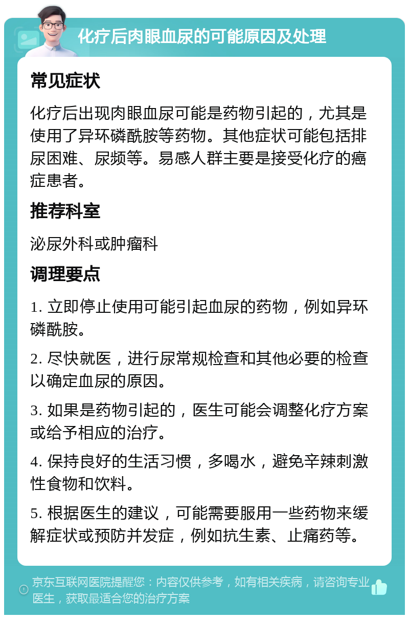 化疗后肉眼血尿的可能原因及处理 常见症状 化疗后出现肉眼血尿可能是药物引起的，尤其是使用了异环磷酰胺等药物。其他症状可能包括排尿困难、尿频等。易感人群主要是接受化疗的癌症患者。 推荐科室 泌尿外科或肿瘤科 调理要点 1. 立即停止使用可能引起血尿的药物，例如异环磷酰胺。 2. 尽快就医，进行尿常规检查和其他必要的检查以确定血尿的原因。 3. 如果是药物引起的，医生可能会调整化疗方案或给予相应的治疗。 4. 保持良好的生活习惯，多喝水，避免辛辣刺激性食物和饮料。 5. 根据医生的建议，可能需要服用一些药物来缓解症状或预防并发症，例如抗生素、止痛药等。