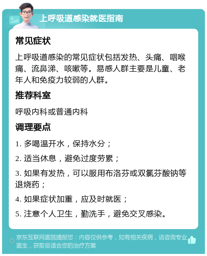 上呼吸道感染就医指南 常见症状 上呼吸道感染的常见症状包括发热、头痛、咽喉痛、流鼻涕、咳嗽等。易感人群主要是儿童、老年人和免疫力较弱的人群。 推荐科室 呼吸内科或普通内科 调理要点 1. 多喝温开水，保持水分； 2. 适当休息，避免过度劳累； 3. 如果有发热，可以服用布洛芬或双氯芬酸钠等退烧药； 4. 如果症状加重，应及时就医； 5. 注意个人卫生，勤洗手，避免交叉感染。