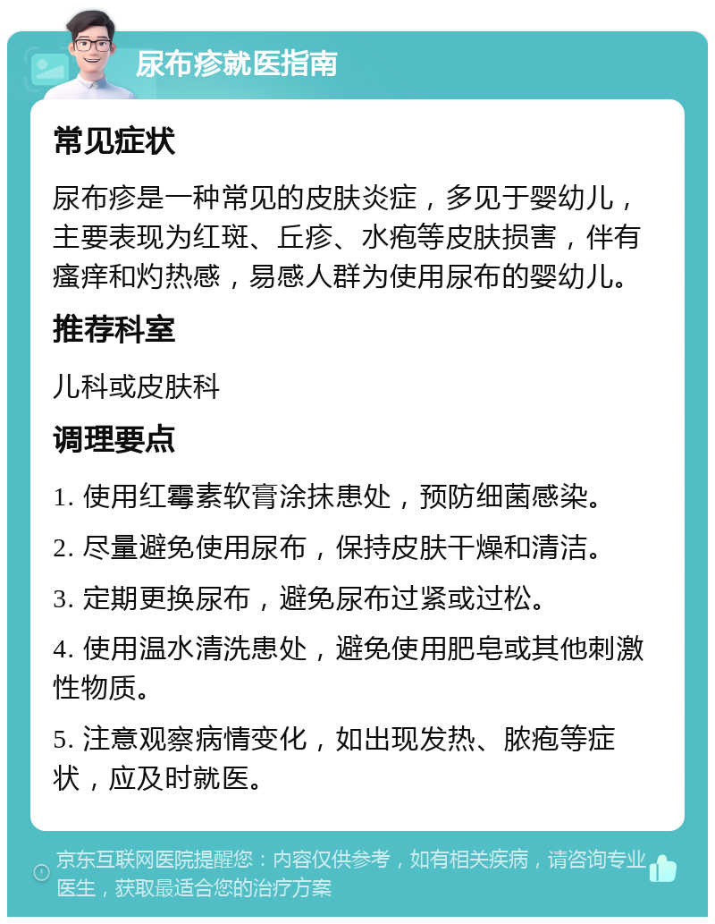 尿布疹就医指南 常见症状 尿布疹是一种常见的皮肤炎症，多见于婴幼儿，主要表现为红斑、丘疹、水疱等皮肤损害，伴有瘙痒和灼热感，易感人群为使用尿布的婴幼儿。 推荐科室 儿科或皮肤科 调理要点 1. 使用红霉素软膏涂抹患处，预防细菌感染。 2. 尽量避免使用尿布，保持皮肤干燥和清洁。 3. 定期更换尿布，避免尿布过紧或过松。 4. 使用温水清洗患处，避免使用肥皂或其他刺激性物质。 5. 注意观察病情变化，如出现发热、脓疱等症状，应及时就医。