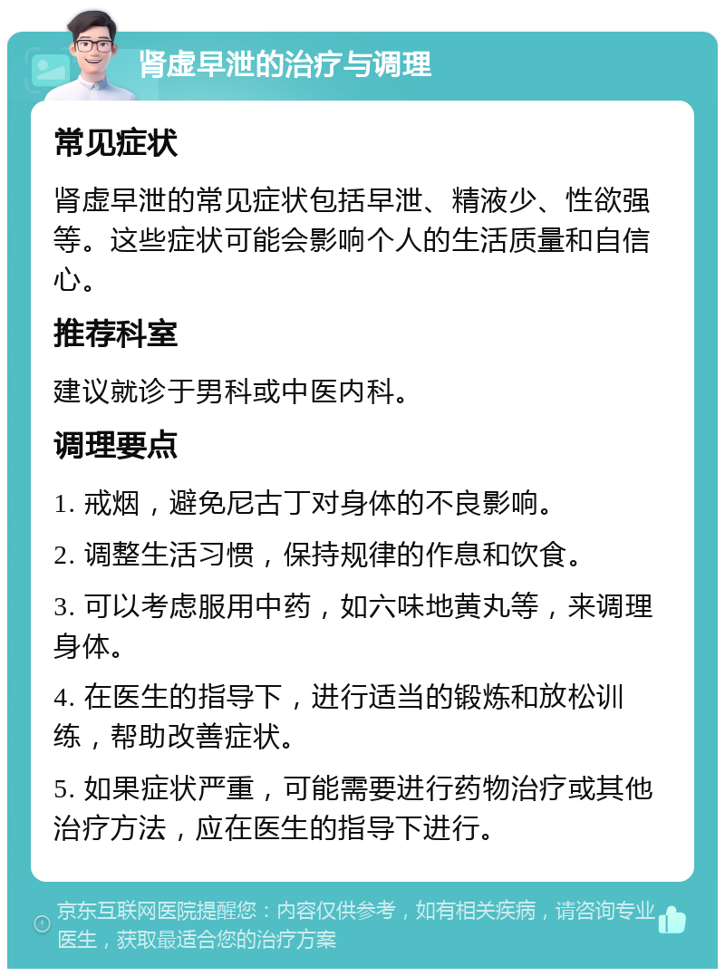 肾虚早泄的治疗与调理 常见症状 肾虚早泄的常见症状包括早泄、精液少、性欲强等。这些症状可能会影响个人的生活质量和自信心。 推荐科室 建议就诊于男科或中医内科。 调理要点 1. 戒烟，避免尼古丁对身体的不良影响。 2. 调整生活习惯，保持规律的作息和饮食。 3. 可以考虑服用中药，如六味地黄丸等，来调理身体。 4. 在医生的指导下，进行适当的锻炼和放松训练，帮助改善症状。 5. 如果症状严重，可能需要进行药物治疗或其他治疗方法，应在医生的指导下进行。