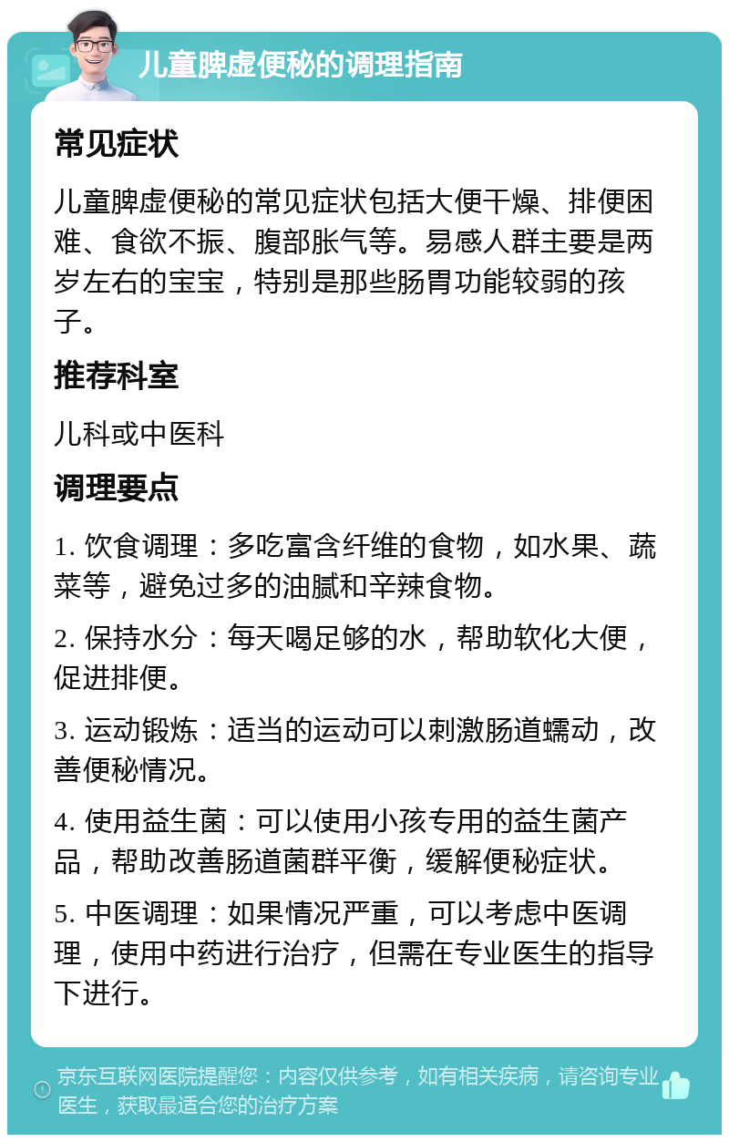 儿童脾虚便秘的调理指南 常见症状 儿童脾虚便秘的常见症状包括大便干燥、排便困难、食欲不振、腹部胀气等。易感人群主要是两岁左右的宝宝，特别是那些肠胃功能较弱的孩子。 推荐科室 儿科或中医科 调理要点 1. 饮食调理：多吃富含纤维的食物，如水果、蔬菜等，避免过多的油腻和辛辣食物。 2. 保持水分：每天喝足够的水，帮助软化大便，促进排便。 3. 运动锻炼：适当的运动可以刺激肠道蠕动，改善便秘情况。 4. 使用益生菌：可以使用小孩专用的益生菌产品，帮助改善肠道菌群平衡，缓解便秘症状。 5. 中医调理：如果情况严重，可以考虑中医调理，使用中药进行治疗，但需在专业医生的指导下进行。