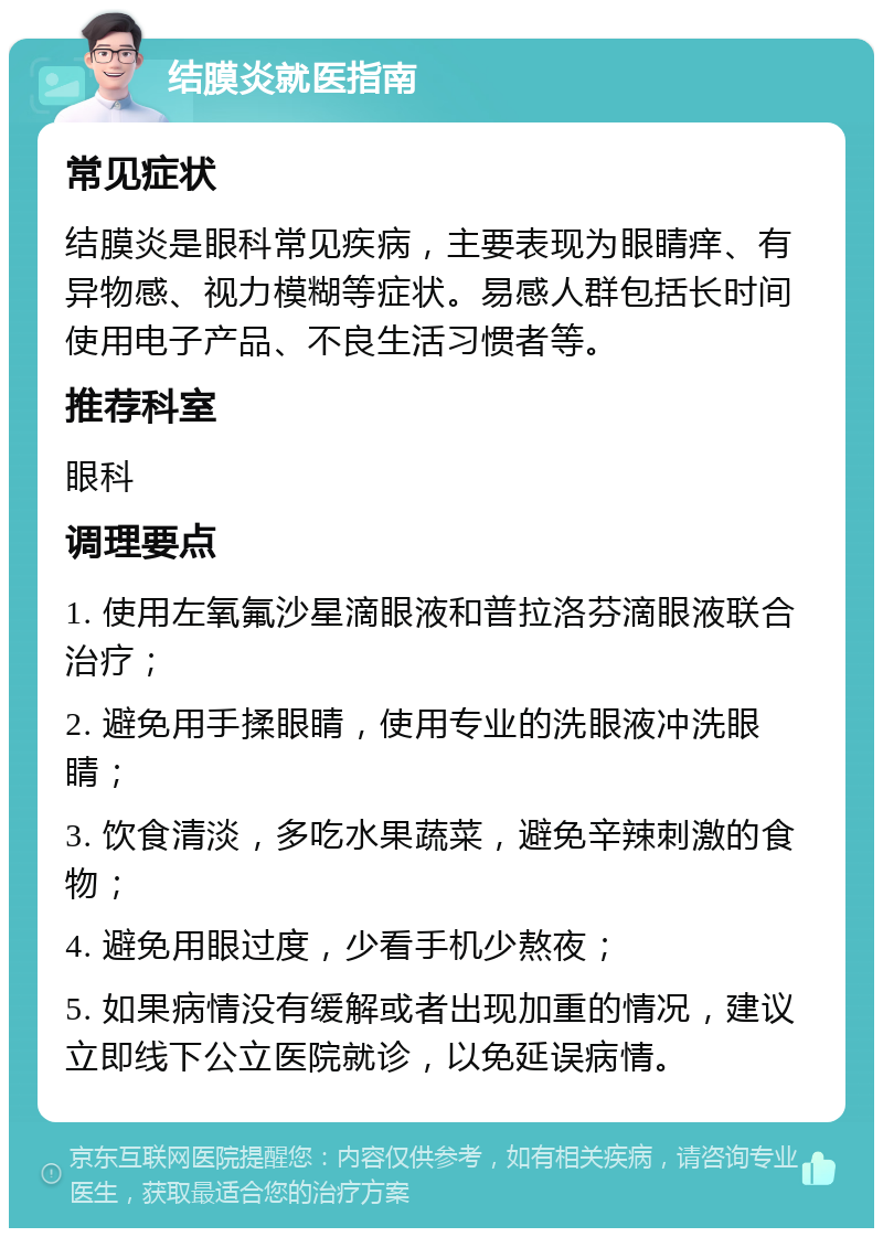 结膜炎就医指南 常见症状 结膜炎是眼科常见疾病，主要表现为眼睛痒、有异物感、视力模糊等症状。易感人群包括长时间使用电子产品、不良生活习惯者等。 推荐科室 眼科 调理要点 1. 使用左氧氟沙星滴眼液和普拉洛芬滴眼液联合治疗； 2. 避免用手揉眼睛，使用专业的洗眼液冲洗眼睛； 3. 饮食清淡，多吃水果蔬菜，避免辛辣刺激的食物； 4. 避免用眼过度，少看手机少熬夜； 5. 如果病情没有缓解或者出现加重的情况，建议立即线下公立医院就诊，以免延误病情。