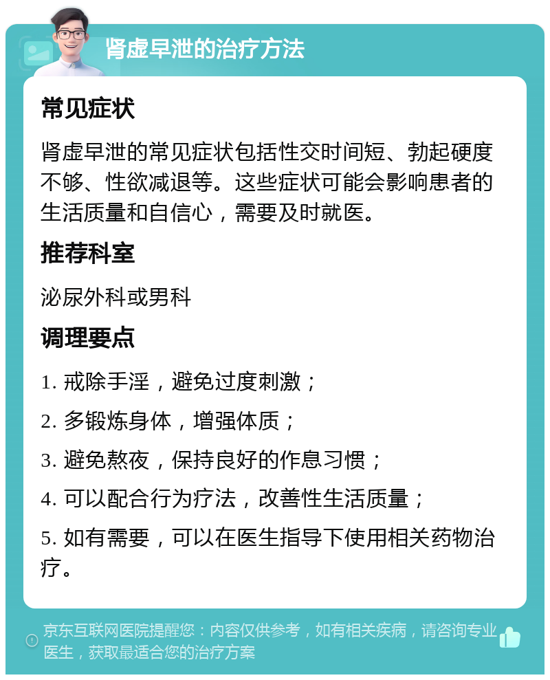 肾虚早泄的治疗方法 常见症状 肾虚早泄的常见症状包括性交时间短、勃起硬度不够、性欲减退等。这些症状可能会影响患者的生活质量和自信心，需要及时就医。 推荐科室 泌尿外科或男科 调理要点 1. 戒除手淫，避免过度刺激； 2. 多锻炼身体，增强体质； 3. 避免熬夜，保持良好的作息习惯； 4. 可以配合行为疗法，改善性生活质量； 5. 如有需要，可以在医生指导下使用相关药物治疗。