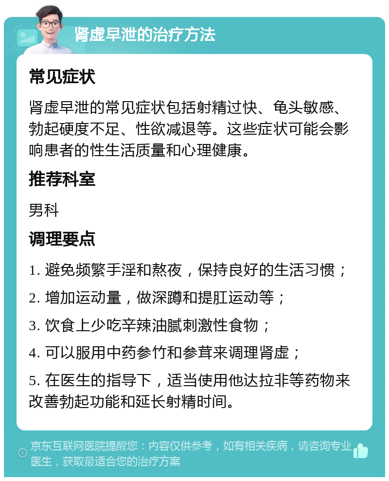 肾虚早泄的治疗方法 常见症状 肾虚早泄的常见症状包括射精过快、龟头敏感、勃起硬度不足、性欲减退等。这些症状可能会影响患者的性生活质量和心理健康。 推荐科室 男科 调理要点 1. 避免频繁手淫和熬夜，保持良好的生活习惯； 2. 增加运动量，做深蹲和提肛运动等； 3. 饮食上少吃辛辣油腻刺激性食物； 4. 可以服用中药参竹和参茸来调理肾虚； 5. 在医生的指导下，适当使用他达拉非等药物来改善勃起功能和延长射精时间。