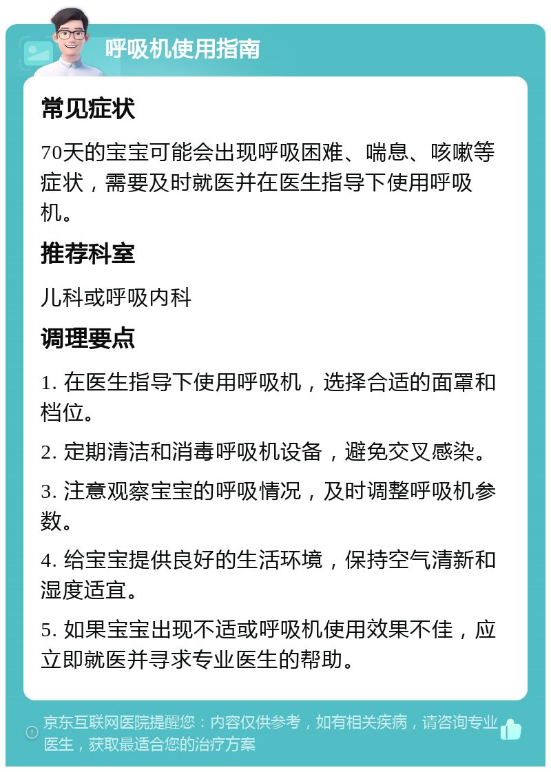 呼吸机使用指南 常见症状 70天的宝宝可能会出现呼吸困难、喘息、咳嗽等症状，需要及时就医并在医生指导下使用呼吸机。 推荐科室 儿科或呼吸内科 调理要点 1. 在医生指导下使用呼吸机，选择合适的面罩和档位。 2. 定期清洁和消毒呼吸机设备，避免交叉感染。 3. 注意观察宝宝的呼吸情况，及时调整呼吸机参数。 4. 给宝宝提供良好的生活环境，保持空气清新和湿度适宜。 5. 如果宝宝出现不适或呼吸机使用效果不佳，应立即就医并寻求专业医生的帮助。