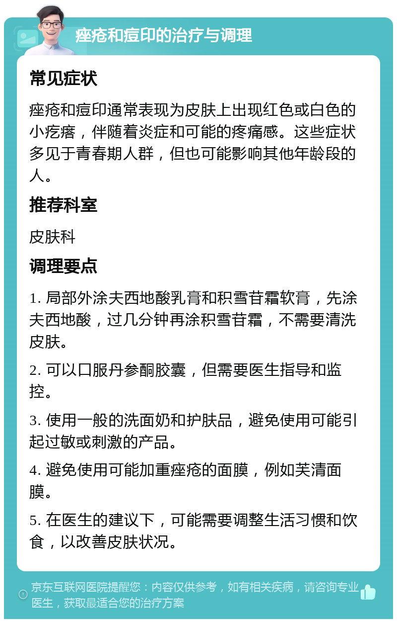 痤疮和痘印的治疗与调理 常见症状 痤疮和痘印通常表现为皮肤上出现红色或白色的小疙瘩，伴随着炎症和可能的疼痛感。这些症状多见于青春期人群，但也可能影响其他年龄段的人。 推荐科室 皮肤科 调理要点 1. 局部外涂夫西地酸乳膏和积雪苷霜软膏，先涂夫西地酸，过几分钟再涂积雪苷霜，不需要清洗皮肤。 2. 可以口服丹参酮胶囊，但需要医生指导和监控。 3. 使用一般的洗面奶和护肤品，避免使用可能引起过敏或刺激的产品。 4. 避免使用可能加重痤疮的面膜，例如芙清面膜。 5. 在医生的建议下，可能需要调整生活习惯和饮食，以改善皮肤状况。