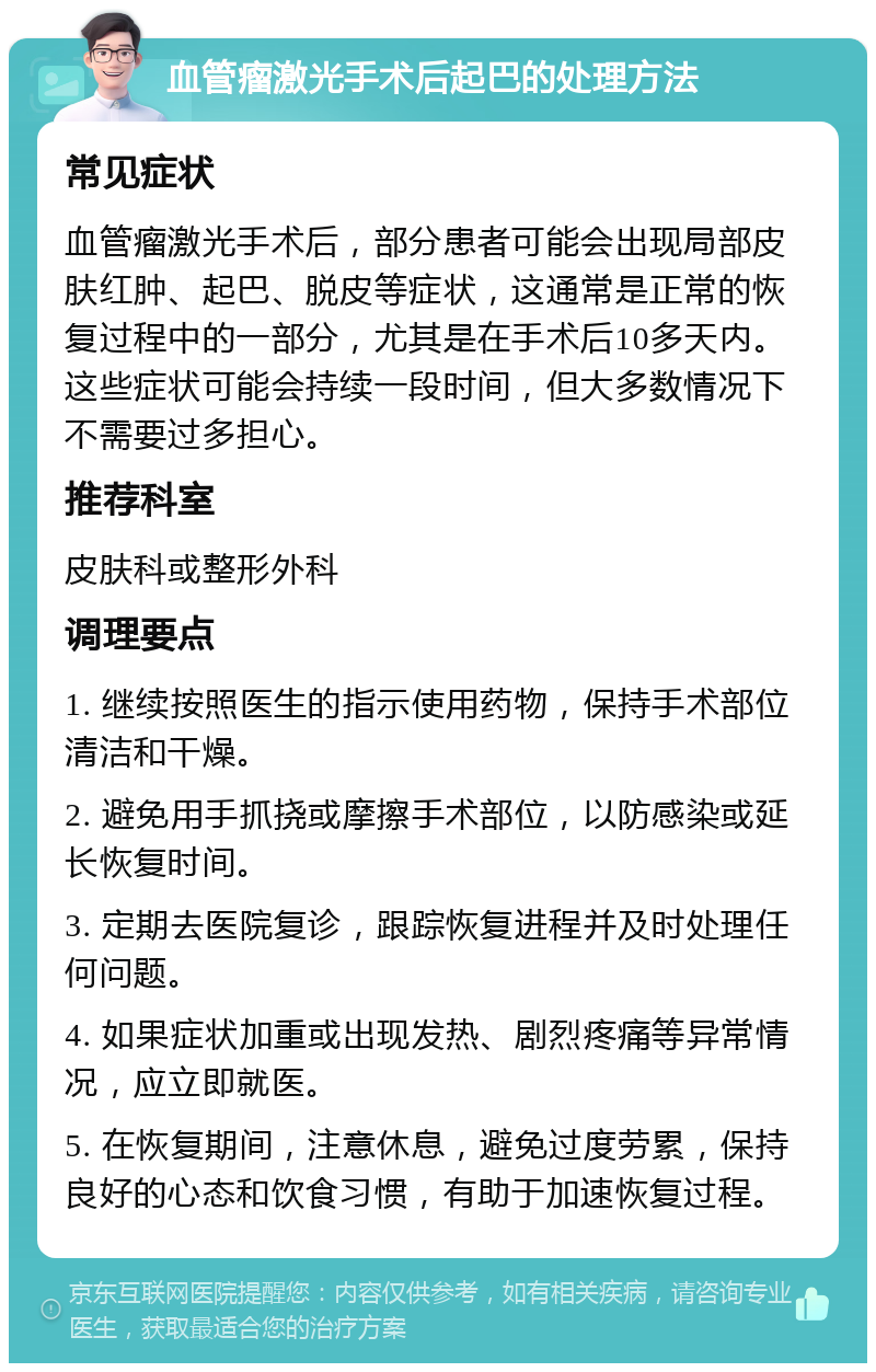 血管瘤激光手术后起巴的处理方法 常见症状 血管瘤激光手术后，部分患者可能会出现局部皮肤红肿、起巴、脱皮等症状，这通常是正常的恢复过程中的一部分，尤其是在手术后10多天内。这些症状可能会持续一段时间，但大多数情况下不需要过多担心。 推荐科室 皮肤科或整形外科 调理要点 1. 继续按照医生的指示使用药物，保持手术部位清洁和干燥。 2. 避免用手抓挠或摩擦手术部位，以防感染或延长恢复时间。 3. 定期去医院复诊，跟踪恢复进程并及时处理任何问题。 4. 如果症状加重或出现发热、剧烈疼痛等异常情况，应立即就医。 5. 在恢复期间，注意休息，避免过度劳累，保持良好的心态和饮食习惯，有助于加速恢复过程。