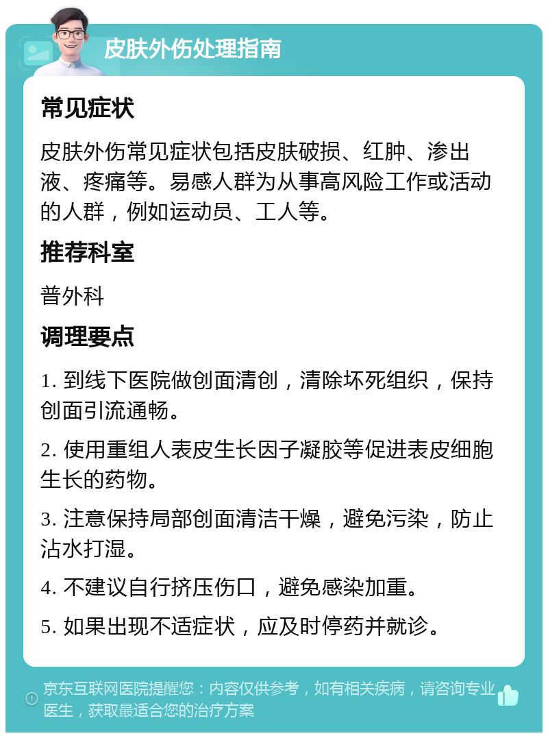 皮肤外伤处理指南 常见症状 皮肤外伤常见症状包括皮肤破损、红肿、渗出液、疼痛等。易感人群为从事高风险工作或活动的人群，例如运动员、工人等。 推荐科室 普外科 调理要点 1. 到线下医院做创面清创，清除坏死组织，保持创面引流通畅。 2. 使用重组人表皮生长因子凝胶等促进表皮细胞生长的药物。 3. 注意保持局部创面清洁干燥，避免污染，防止沾水打湿。 4. 不建议自行挤压伤口，避免感染加重。 5. 如果出现不适症状，应及时停药并就诊。