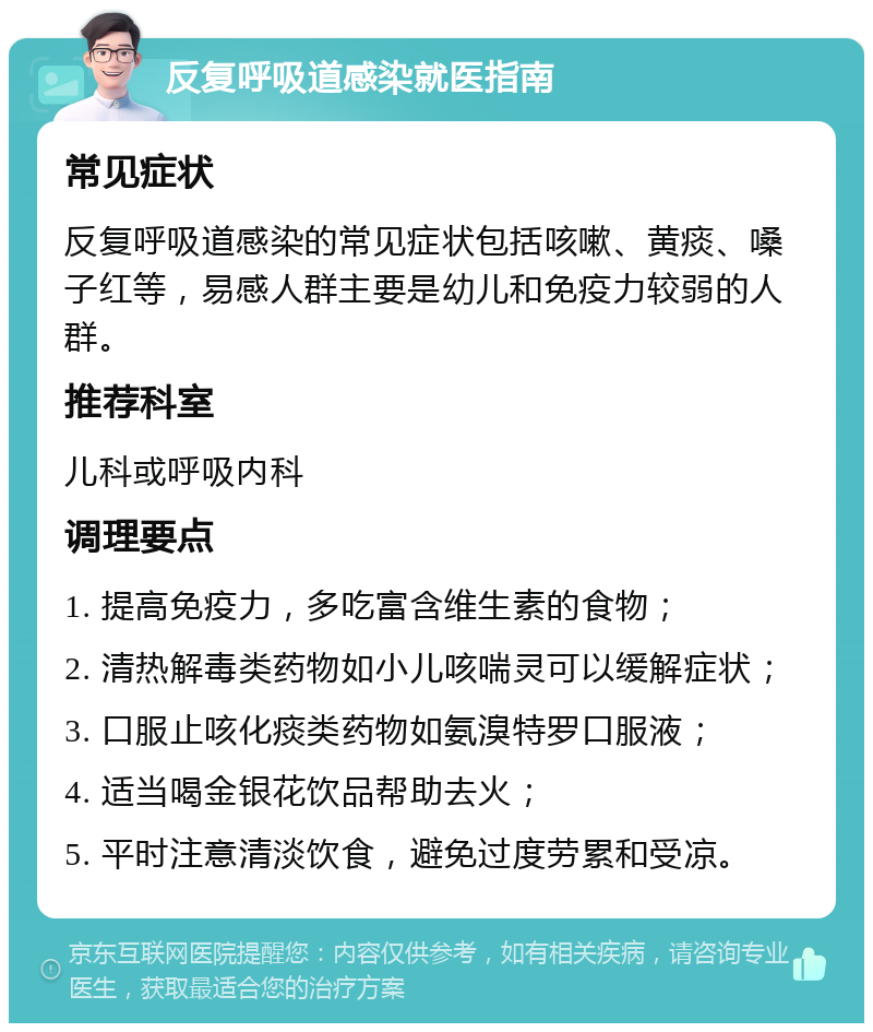 反复呼吸道感染就医指南 常见症状 反复呼吸道感染的常见症状包括咳嗽、黄痰、嗓子红等，易感人群主要是幼儿和免疫力较弱的人群。 推荐科室 儿科或呼吸内科 调理要点 1. 提高免疫力，多吃富含维生素的食物； 2. 清热解毒类药物如小儿咳喘灵可以缓解症状； 3. 口服止咳化痰类药物如氨溴特罗口服液； 4. 适当喝金银花饮品帮助去火； 5. 平时注意清淡饮食，避免过度劳累和受凉。