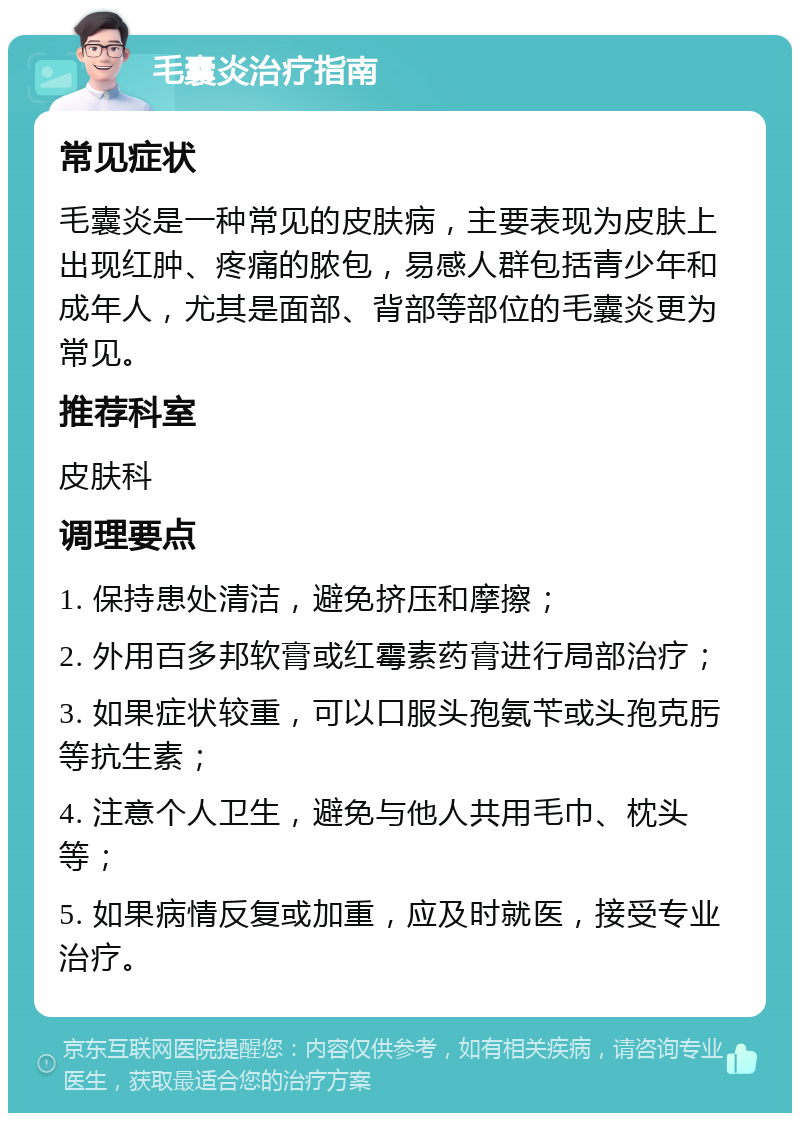 毛囊炎治疗指南 常见症状 毛囊炎是一种常见的皮肤病，主要表现为皮肤上出现红肿、疼痛的脓包，易感人群包括青少年和成年人，尤其是面部、背部等部位的毛囊炎更为常见。 推荐科室 皮肤科 调理要点 1. 保持患处清洁，避免挤压和摩擦； 2. 外用百多邦软膏或红霉素药膏进行局部治疗； 3. 如果症状较重，可以口服头孢氨苄或头孢克肟等抗生素； 4. 注意个人卫生，避免与他人共用毛巾、枕头等； 5. 如果病情反复或加重，应及时就医，接受专业治疗。