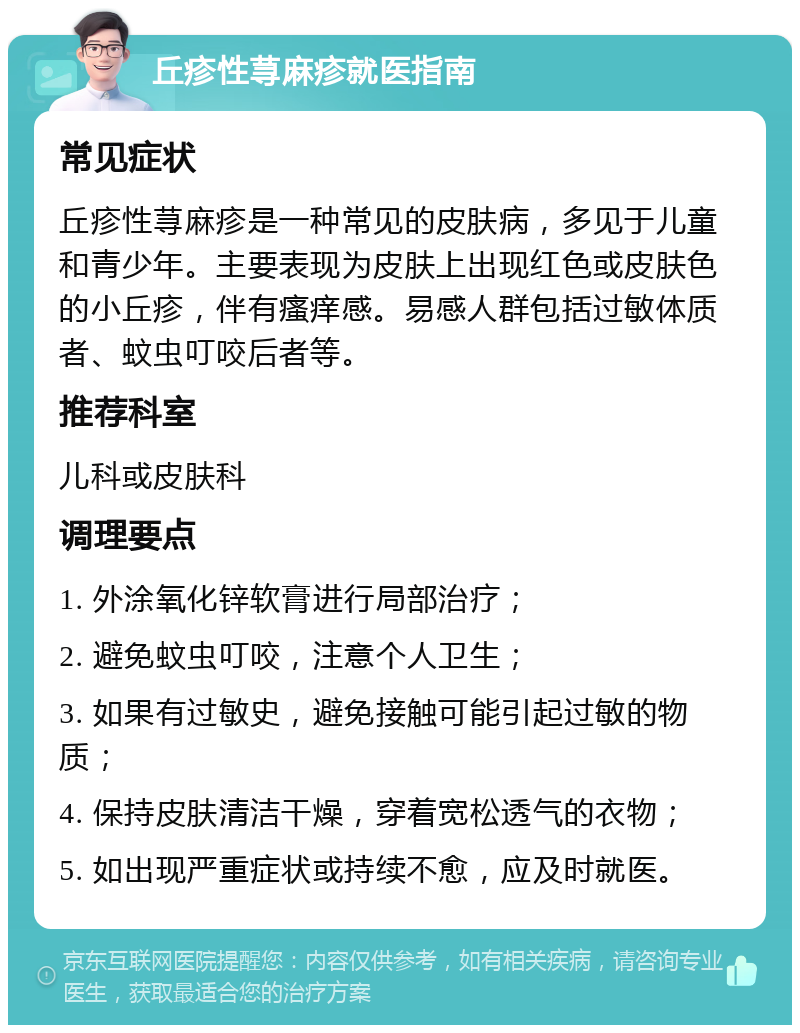 丘疹性荨麻疹就医指南 常见症状 丘疹性荨麻疹是一种常见的皮肤病，多见于儿童和青少年。主要表现为皮肤上出现红色或皮肤色的小丘疹，伴有瘙痒感。易感人群包括过敏体质者、蚊虫叮咬后者等。 推荐科室 儿科或皮肤科 调理要点 1. 外涂氧化锌软膏进行局部治疗； 2. 避免蚊虫叮咬，注意个人卫生； 3. 如果有过敏史，避免接触可能引起过敏的物质； 4. 保持皮肤清洁干燥，穿着宽松透气的衣物； 5. 如出现严重症状或持续不愈，应及时就医。