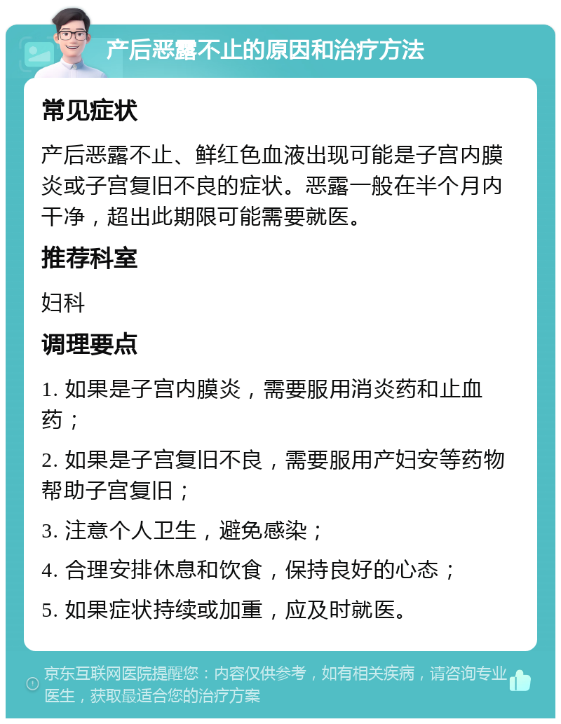 产后恶露不止的原因和治疗方法 常见症状 产后恶露不止、鲜红色血液出现可能是子宫内膜炎或子宫复旧不良的症状。恶露一般在半个月内干净，超出此期限可能需要就医。 推荐科室 妇科 调理要点 1. 如果是子宫内膜炎，需要服用消炎药和止血药； 2. 如果是子宫复旧不良，需要服用产妇安等药物帮助子宫复旧； 3. 注意个人卫生，避免感染； 4. 合理安排休息和饮食，保持良好的心态； 5. 如果症状持续或加重，应及时就医。