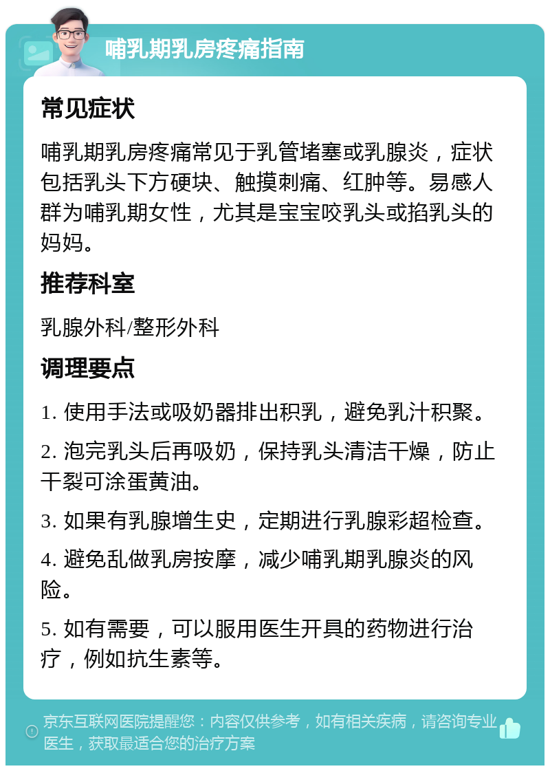 哺乳期乳房疼痛指南 常见症状 哺乳期乳房疼痛常见于乳管堵塞或乳腺炎，症状包括乳头下方硬块、触摸刺痛、红肿等。易感人群为哺乳期女性，尤其是宝宝咬乳头或掐乳头的妈妈。 推荐科室 乳腺外科/整形外科 调理要点 1. 使用手法或吸奶器排出积乳，避免乳汁积聚。 2. 泡完乳头后再吸奶，保持乳头清洁干燥，防止干裂可涂蛋黄油。 3. 如果有乳腺增生史，定期进行乳腺彩超检查。 4. 避免乱做乳房按摩，减少哺乳期乳腺炎的风险。 5. 如有需要，可以服用医生开具的药物进行治疗，例如抗生素等。