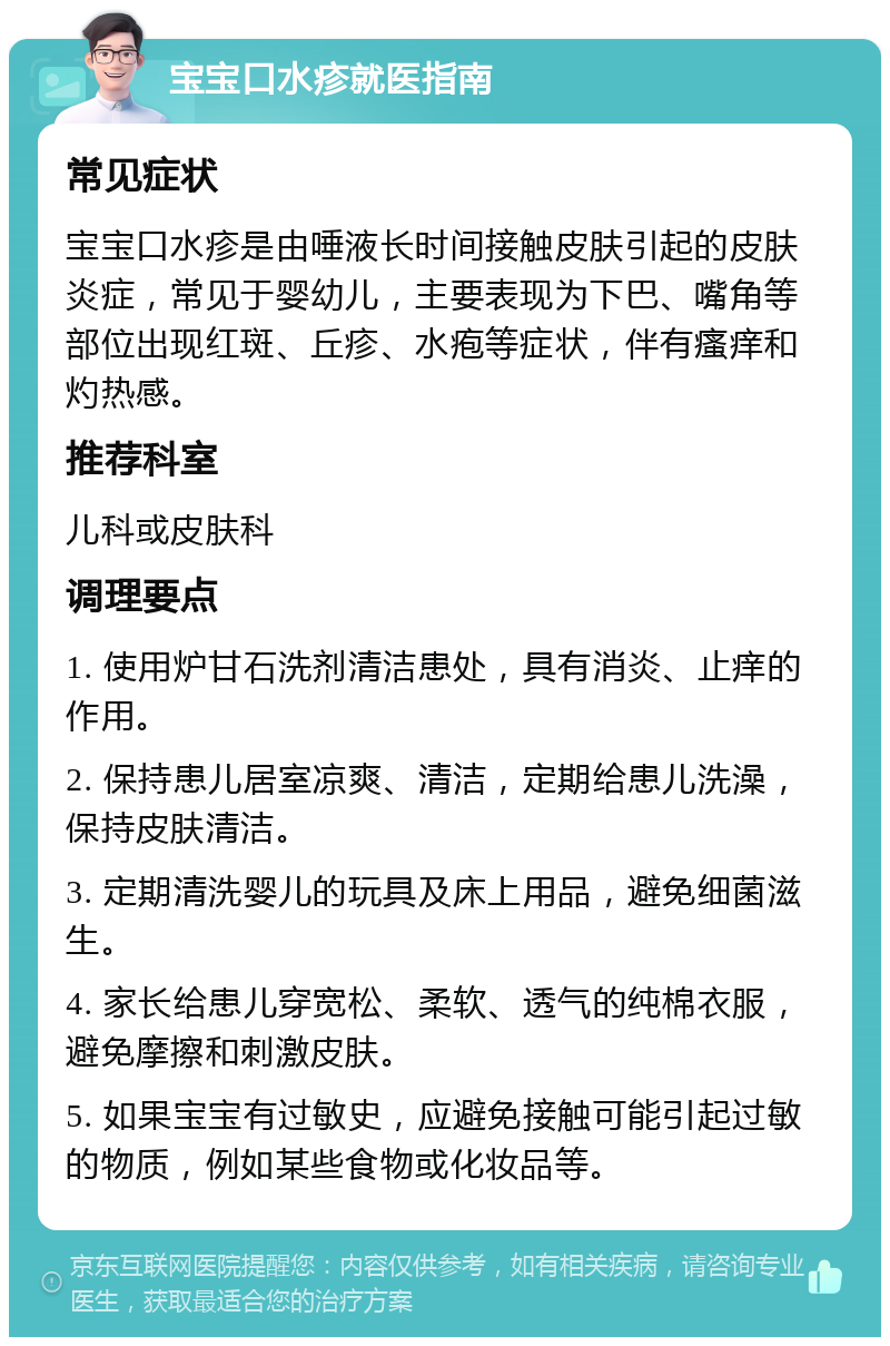 宝宝口水疹就医指南 常见症状 宝宝口水疹是由唾液长时间接触皮肤引起的皮肤炎症，常见于婴幼儿，主要表现为下巴、嘴角等部位出现红斑、丘疹、水疱等症状，伴有瘙痒和灼热感。 推荐科室 儿科或皮肤科 调理要点 1. 使用炉甘石洗剂清洁患处，具有消炎、止痒的作用。 2. 保持患儿居室凉爽、清洁，定期给患儿洗澡，保持皮肤清洁。 3. 定期清洗婴儿的玩具及床上用品，避免细菌滋生。 4. 家长给患儿穿宽松、柔软、透气的纯棉衣服，避免摩擦和刺激皮肤。 5. 如果宝宝有过敏史，应避免接触可能引起过敏的物质，例如某些食物或化妆品等。