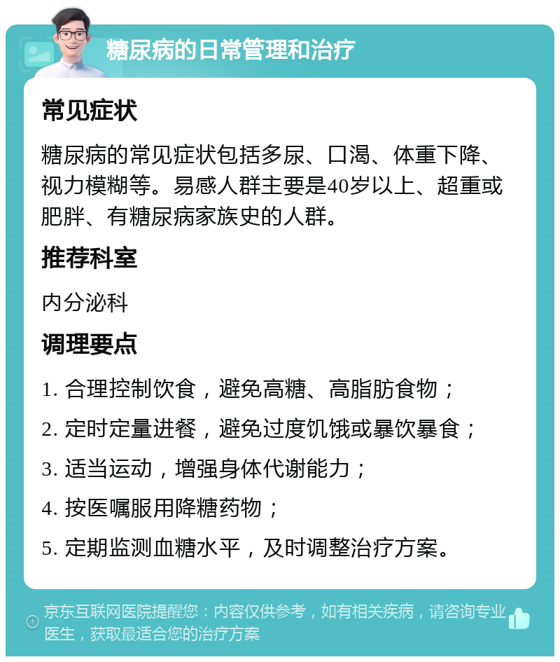 糖尿病的日常管理和治疗 常见症状 糖尿病的常见症状包括多尿、口渴、体重下降、视力模糊等。易感人群主要是40岁以上、超重或肥胖、有糖尿病家族史的人群。 推荐科室 内分泌科 调理要点 1. 合理控制饮食，避免高糖、高脂肪食物； 2. 定时定量进餐，避免过度饥饿或暴饮暴食； 3. 适当运动，增强身体代谢能力； 4. 按医嘱服用降糖药物； 5. 定期监测血糖水平，及时调整治疗方案。