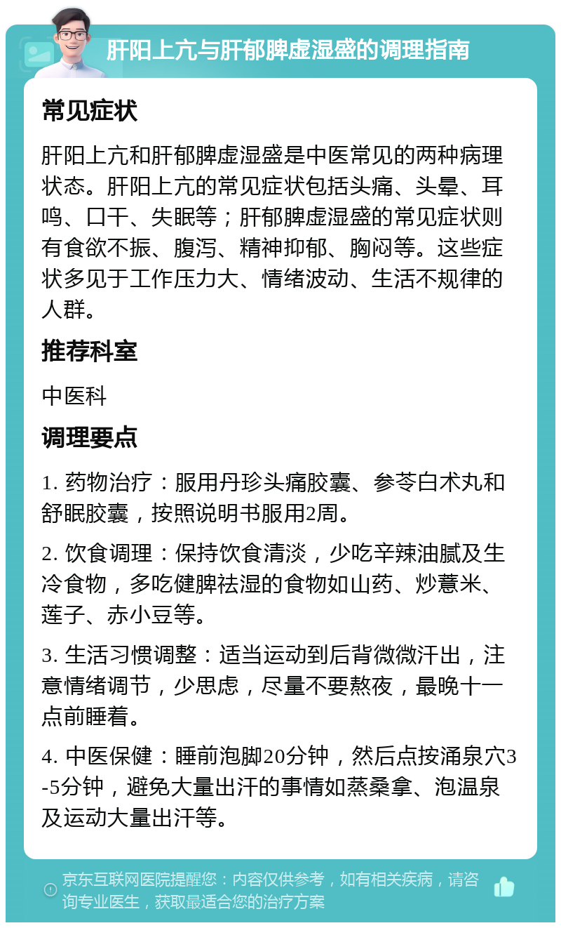 肝阳上亢与肝郁脾虚湿盛的调理指南 常见症状 肝阳上亢和肝郁脾虚湿盛是中医常见的两种病理状态。肝阳上亢的常见症状包括头痛、头晕、耳鸣、口干、失眠等；肝郁脾虚湿盛的常见症状则有食欲不振、腹泻、精神抑郁、胸闷等。这些症状多见于工作压力大、情绪波动、生活不规律的人群。 推荐科室 中医科 调理要点 1. 药物治疗：服用丹珍头痛胶囊、参苓白术丸和舒眠胶囊，按照说明书服用2周。 2. 饮食调理：保持饮食清淡，少吃辛辣油腻及生冷食物，多吃健脾祛湿的食物如山药、炒薏米、莲子、赤小豆等。 3. 生活习惯调整：适当运动到后背微微汗出，注意情绪调节，少思虑，尽量不要熬夜，最晚十一点前睡着。 4. 中医保健：睡前泡脚20分钟，然后点按涌泉穴3-5分钟，避免大量出汗的事情如蒸桑拿、泡温泉及运动大量出汗等。