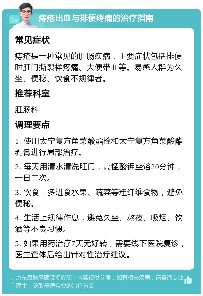 痔疮出血与排便疼痛的治疗指南 常见症状 痔疮是一种常见的肛肠疾病，主要症状包括排便时肛门撕裂样疼痛、大便带血等。易感人群为久坐、便秘、饮食不规律者。 推荐科室 肛肠科 调理要点 1. 使用太宁复方角菜酸酯栓和太宁复方角菜酸酯乳膏进行局部治疗。 2. 每天用清水清洗肛门，高锰酸钾坐浴20分钟，一日二次。 3. 饮食上多进食水果、蔬菜等粗纤维食物，避免便秘。 4. 生活上规律作息，避免久坐、熬夜、吸烟、饮酒等不良习惯。 5. 如果用药治疗7天无好转，需要线下医院复诊，医生查体后给出针对性治疗建议。