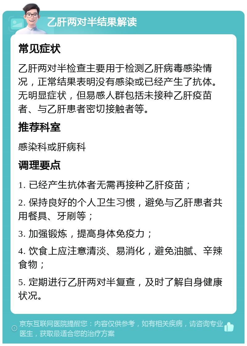 乙肝两对半结果解读 常见症状 乙肝两对半检查主要用于检测乙肝病毒感染情况，正常结果表明没有感染或已经产生了抗体。无明显症状，但易感人群包括未接种乙肝疫苗者、与乙肝患者密切接触者等。 推荐科室 感染科或肝病科 调理要点 1. 已经产生抗体者无需再接种乙肝疫苗； 2. 保持良好的个人卫生习惯，避免与乙肝患者共用餐具、牙刷等； 3. 加强锻炼，提高身体免疫力； 4. 饮食上应注意清淡、易消化，避免油腻、辛辣食物； 5. 定期进行乙肝两对半复查，及时了解自身健康状况。