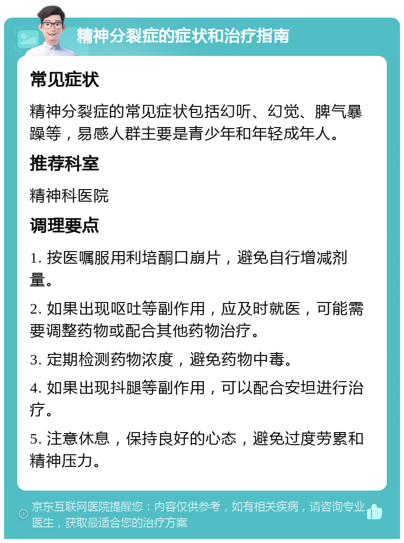 精神分裂症的症状和治疗指南 常见症状 精神分裂症的常见症状包括幻听、幻觉、脾气暴躁等，易感人群主要是青少年和年轻成年人。 推荐科室 精神科医院 调理要点 1. 按医嘱服用利培酮口崩片，避免自行增减剂量。 2. 如果出现呕吐等副作用，应及时就医，可能需要调整药物或配合其他药物治疗。 3. 定期检测药物浓度，避免药物中毒。 4. 如果出现抖腿等副作用，可以配合安坦进行治疗。 5. 注意休息，保持良好的心态，避免过度劳累和精神压力。