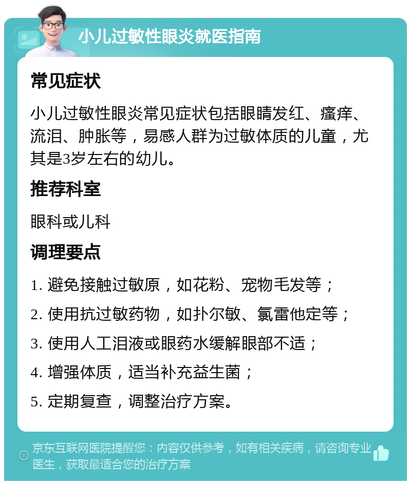 小儿过敏性眼炎就医指南 常见症状 小儿过敏性眼炎常见症状包括眼睛发红、瘙痒、流泪、肿胀等，易感人群为过敏体质的儿童，尤其是3岁左右的幼儿。 推荐科室 眼科或儿科 调理要点 1. 避免接触过敏原，如花粉、宠物毛发等； 2. 使用抗过敏药物，如扑尔敏、氯雷他定等； 3. 使用人工泪液或眼药水缓解眼部不适； 4. 增强体质，适当补充益生菌； 5. 定期复查，调整治疗方案。