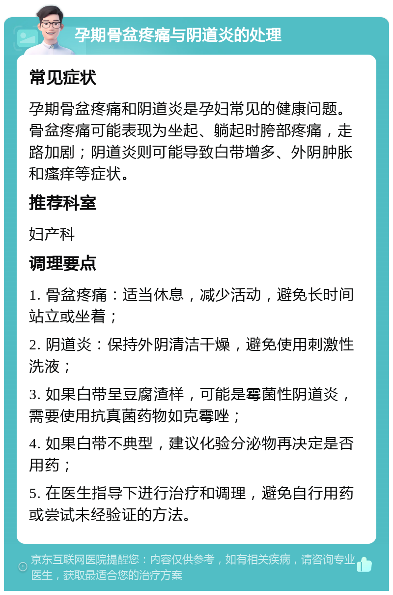 孕期骨盆疼痛与阴道炎的处理 常见症状 孕期骨盆疼痛和阴道炎是孕妇常见的健康问题。骨盆疼痛可能表现为坐起、躺起时胯部疼痛，走路加剧；阴道炎则可能导致白带增多、外阴肿胀和瘙痒等症状。 推荐科室 妇产科 调理要点 1. 骨盆疼痛：适当休息，减少活动，避免长时间站立或坐着； 2. 阴道炎：保持外阴清洁干燥，避免使用刺激性洗液； 3. 如果白带呈豆腐渣样，可能是霉菌性阴道炎，需要使用抗真菌药物如克霉唑； 4. 如果白带不典型，建议化验分泌物再决定是否用药； 5. 在医生指导下进行治疗和调理，避免自行用药或尝试未经验证的方法。