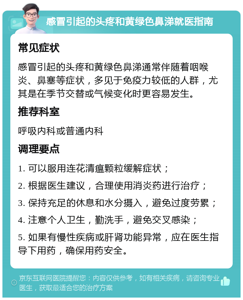 感冒引起的头疼和黄绿色鼻涕就医指南 常见症状 感冒引起的头疼和黄绿色鼻涕通常伴随着咽喉炎、鼻塞等症状，多见于免疫力较低的人群，尤其是在季节交替或气候变化时更容易发生。 推荐科室 呼吸内科或普通内科 调理要点 1. 可以服用连花清瘟颗粒缓解症状； 2. 根据医生建议，合理使用消炎药进行治疗； 3. 保持充足的休息和水分摄入，避免过度劳累； 4. 注意个人卫生，勤洗手，避免交叉感染； 5. 如果有慢性疾病或肝肾功能异常，应在医生指导下用药，确保用药安全。