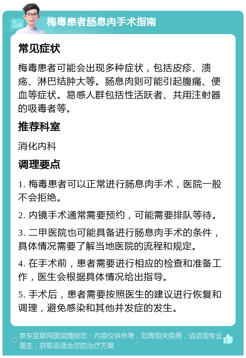 梅毒患者肠息肉手术指南 常见症状 梅毒患者可能会出现多种症状，包括皮疹、溃疡、淋巴结肿大等。肠息肉则可能引起腹痛、便血等症状。易感人群包括性活跃者、共用注射器的吸毒者等。 推荐科室 消化内科 调理要点 1. 梅毒患者可以正常进行肠息肉手术，医院一般不会拒绝。 2. 内镜手术通常需要预约，可能需要排队等待。 3. 二甲医院也可能具备进行肠息肉手术的条件，具体情况需要了解当地医院的流程和规定。 4. 在手术前，患者需要进行相应的检查和准备工作，医生会根据具体情况给出指导。 5. 手术后，患者需要按照医生的建议进行恢复和调理，避免感染和其他并发症的发生。