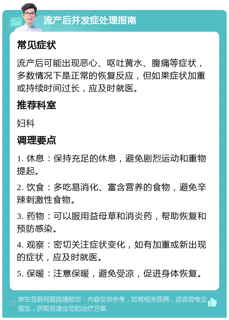 流产后并发症处理指南 常见症状 流产后可能出现恶心、呕吐黄水、腹痛等症状，多数情况下是正常的恢复反应，但如果症状加重或持续时间过长，应及时就医。 推荐科室 妇科 调理要点 1. 休息：保持充足的休息，避免剧烈运动和重物提起。 2. 饮食：多吃易消化、富含营养的食物，避免辛辣刺激性食物。 3. 药物：可以服用益母草和消炎药，帮助恢复和预防感染。 4. 观察：密切关注症状变化，如有加重或新出现的症状，应及时就医。 5. 保暖：注意保暖，避免受凉，促进身体恢复。