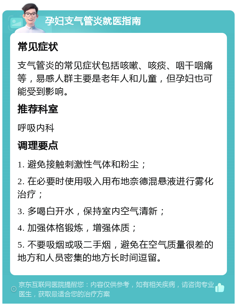 孕妇支气管炎就医指南 常见症状 支气管炎的常见症状包括咳嗽、咳痰、咽干咽痛等，易感人群主要是老年人和儿童，但孕妇也可能受到影响。 推荐科室 呼吸内科 调理要点 1. 避免接触刺激性气体和粉尘； 2. 在必要时使用吸入用布地奈德混悬液进行雾化治疗； 3. 多喝白开水，保持室内空气清新； 4. 加强体格锻炼，增强体质； 5. 不要吸烟或吸二手烟，避免在空气质量很差的地方和人员密集的地方长时间逗留。