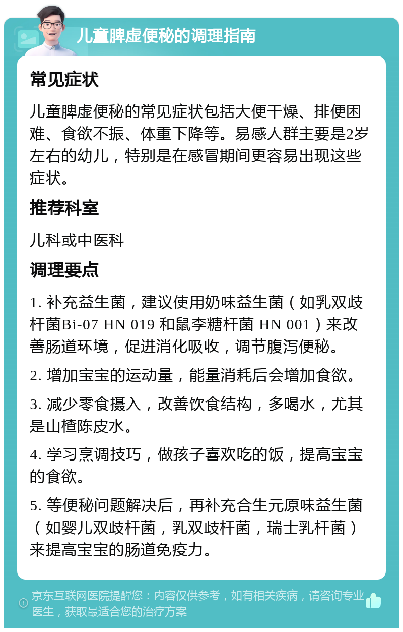 儿童脾虚便秘的调理指南 常见症状 儿童脾虚便秘的常见症状包括大便干燥、排便困难、食欲不振、体重下降等。易感人群主要是2岁左右的幼儿，特别是在感冒期间更容易出现这些症状。 推荐科室 儿科或中医科 调理要点 1. 补充益生菌，建议使用奶味益生菌（如乳双歧杆菌Bi-07 HN 019 和鼠李糖杆菌 HN 001）来改善肠道环境，促进消化吸收，调节腹泻便秘。 2. 增加宝宝的运动量，能量消耗后会增加食欲。 3. 减少零食摄入，改善饮食结构，多喝水，尤其是山楂陈皮水。 4. 学习烹调技巧，做孩子喜欢吃的饭，提高宝宝的食欲。 5. 等便秘问题解决后，再补充合生元原味益生菌（如婴儿双歧杆菌，乳双歧杆菌，瑞士乳杆菌）来提高宝宝的肠道免疫力。