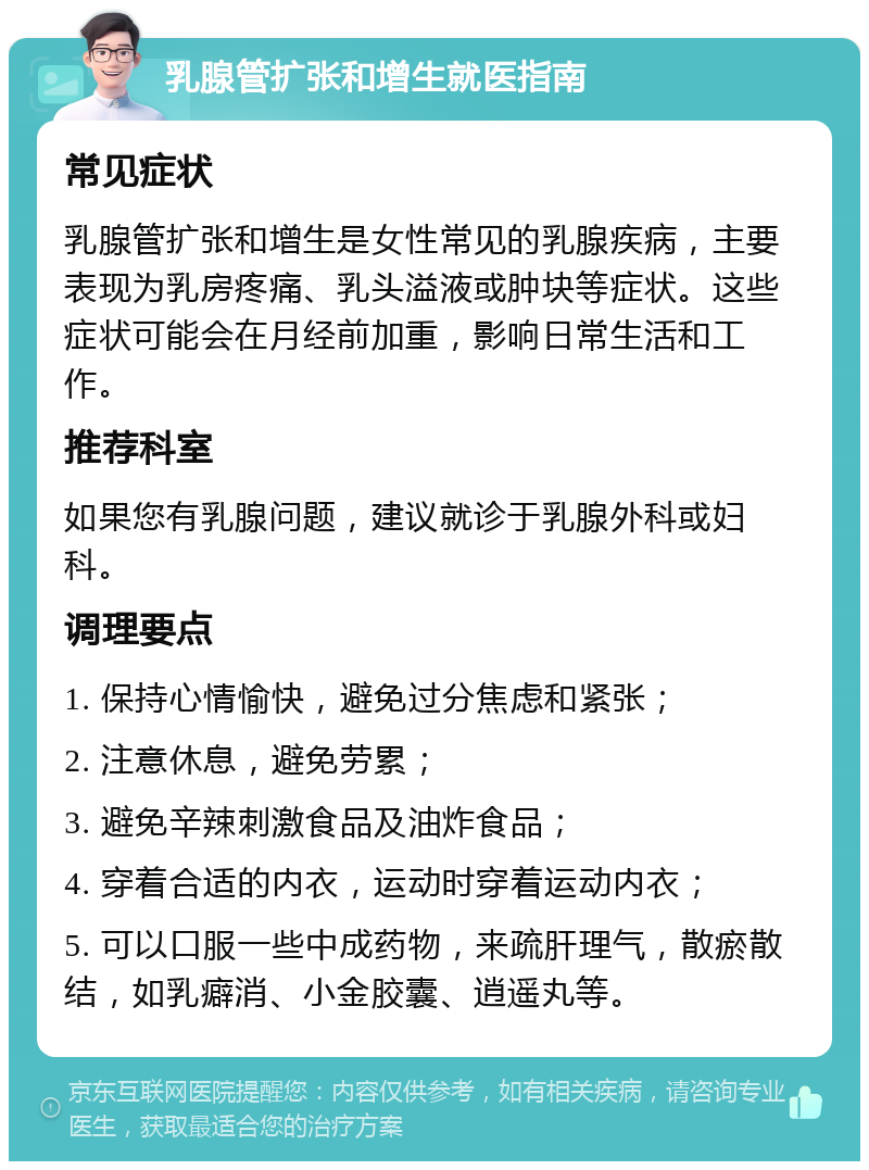 乳腺管扩张和增生就医指南 常见症状 乳腺管扩张和增生是女性常见的乳腺疾病，主要表现为乳房疼痛、乳头溢液或肿块等症状。这些症状可能会在月经前加重，影响日常生活和工作。 推荐科室 如果您有乳腺问题，建议就诊于乳腺外科或妇科。 调理要点 1. 保持心情愉快，避免过分焦虑和紧张； 2. 注意休息，避免劳累； 3. 避免辛辣刺激食品及油炸食品； 4. 穿着合适的内衣，运动时穿着运动内衣； 5. 可以口服一些中成药物，来疏肝理气，散瘀散结，如乳癖消、小金胶囊、逍遥丸等。