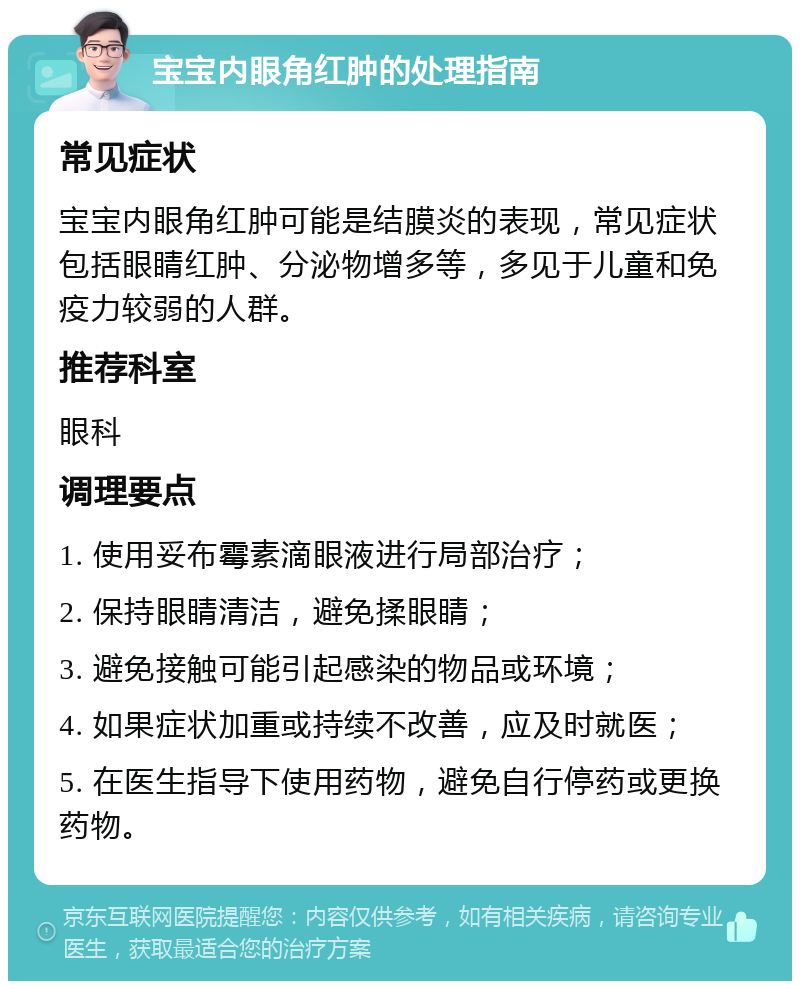 宝宝内眼角红肿的处理指南 常见症状 宝宝内眼角红肿可能是结膜炎的表现，常见症状包括眼睛红肿、分泌物增多等，多见于儿童和免疫力较弱的人群。 推荐科室 眼科 调理要点 1. 使用妥布霉素滴眼液进行局部治疗； 2. 保持眼睛清洁，避免揉眼睛； 3. 避免接触可能引起感染的物品或环境； 4. 如果症状加重或持续不改善，应及时就医； 5. 在医生指导下使用药物，避免自行停药或更换药物。