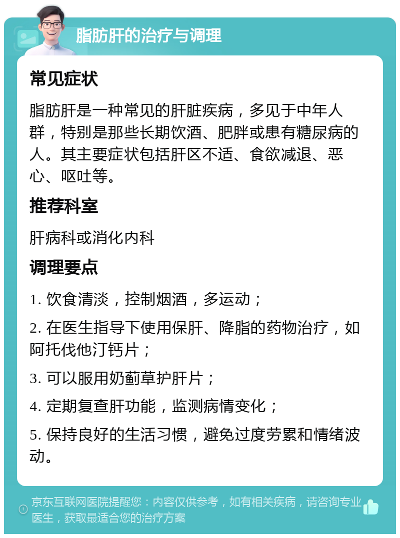 脂肪肝的治疗与调理 常见症状 脂肪肝是一种常见的肝脏疾病，多见于中年人群，特别是那些长期饮酒、肥胖或患有糖尿病的人。其主要症状包括肝区不适、食欲减退、恶心、呕吐等。 推荐科室 肝病科或消化内科 调理要点 1. 饮食清淡，控制烟酒，多运动； 2. 在医生指导下使用保肝、降脂的药物治疗，如阿托伐他汀钙片； 3. 可以服用奶蓟草护肝片； 4. 定期复查肝功能，监测病情变化； 5. 保持良好的生活习惯，避免过度劳累和情绪波动。