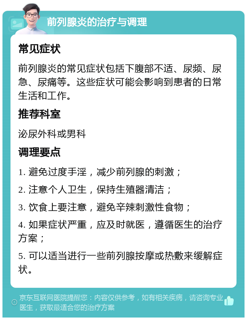 前列腺炎的治疗与调理 常见症状 前列腺炎的常见症状包括下腹部不适、尿频、尿急、尿痛等。这些症状可能会影响到患者的日常生活和工作。 推荐科室 泌尿外科或男科 调理要点 1. 避免过度手淫，减少前列腺的刺激； 2. 注意个人卫生，保持生殖器清洁； 3. 饮食上要注意，避免辛辣刺激性食物； 4. 如果症状严重，应及时就医，遵循医生的治疗方案； 5. 可以适当进行一些前列腺按摩或热敷来缓解症状。