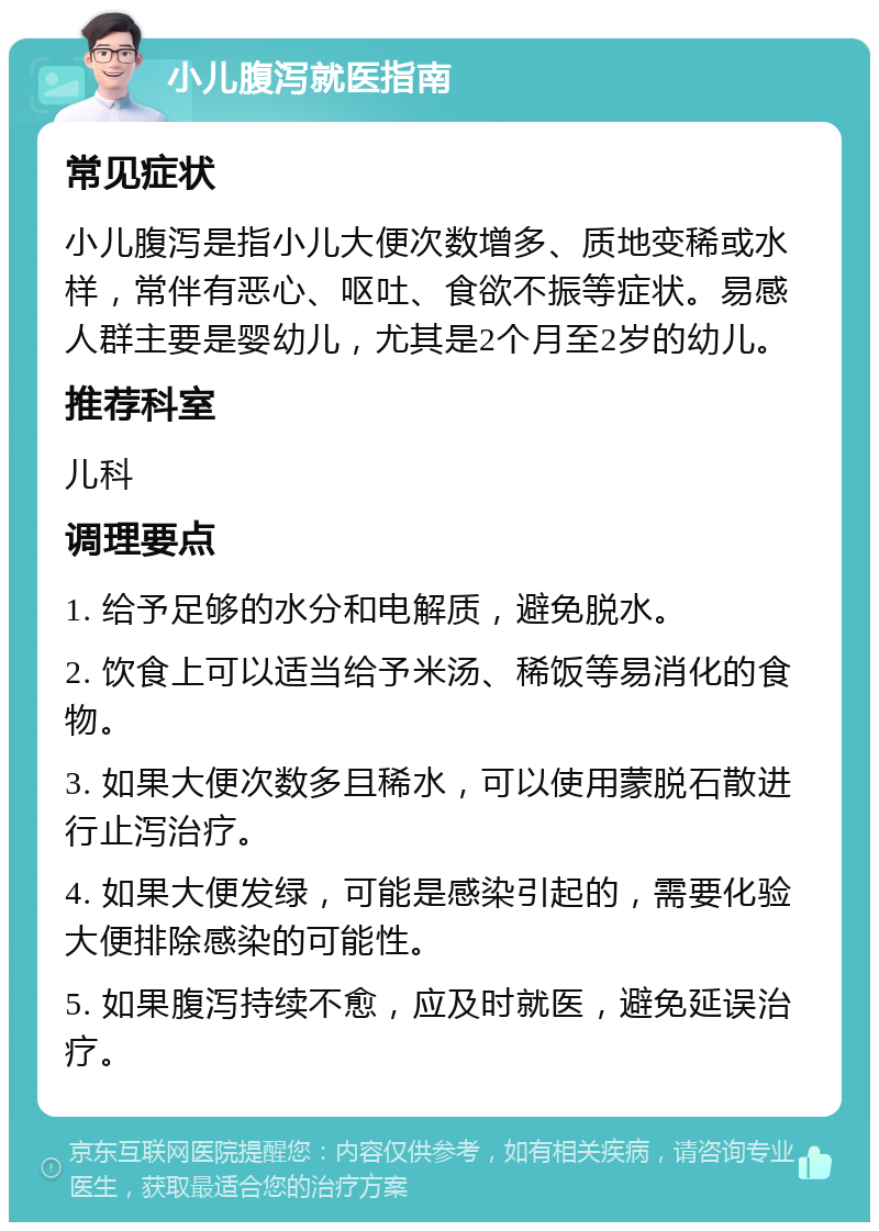 小儿腹泻就医指南 常见症状 小儿腹泻是指小儿大便次数增多、质地变稀或水样，常伴有恶心、呕吐、食欲不振等症状。易感人群主要是婴幼儿，尤其是2个月至2岁的幼儿。 推荐科室 儿科 调理要点 1. 给予足够的水分和电解质，避免脱水。 2. 饮食上可以适当给予米汤、稀饭等易消化的食物。 3. 如果大便次数多且稀水，可以使用蒙脱石散进行止泻治疗。 4. 如果大便发绿，可能是感染引起的，需要化验大便排除感染的可能性。 5. 如果腹泻持续不愈，应及时就医，避免延误治疗。