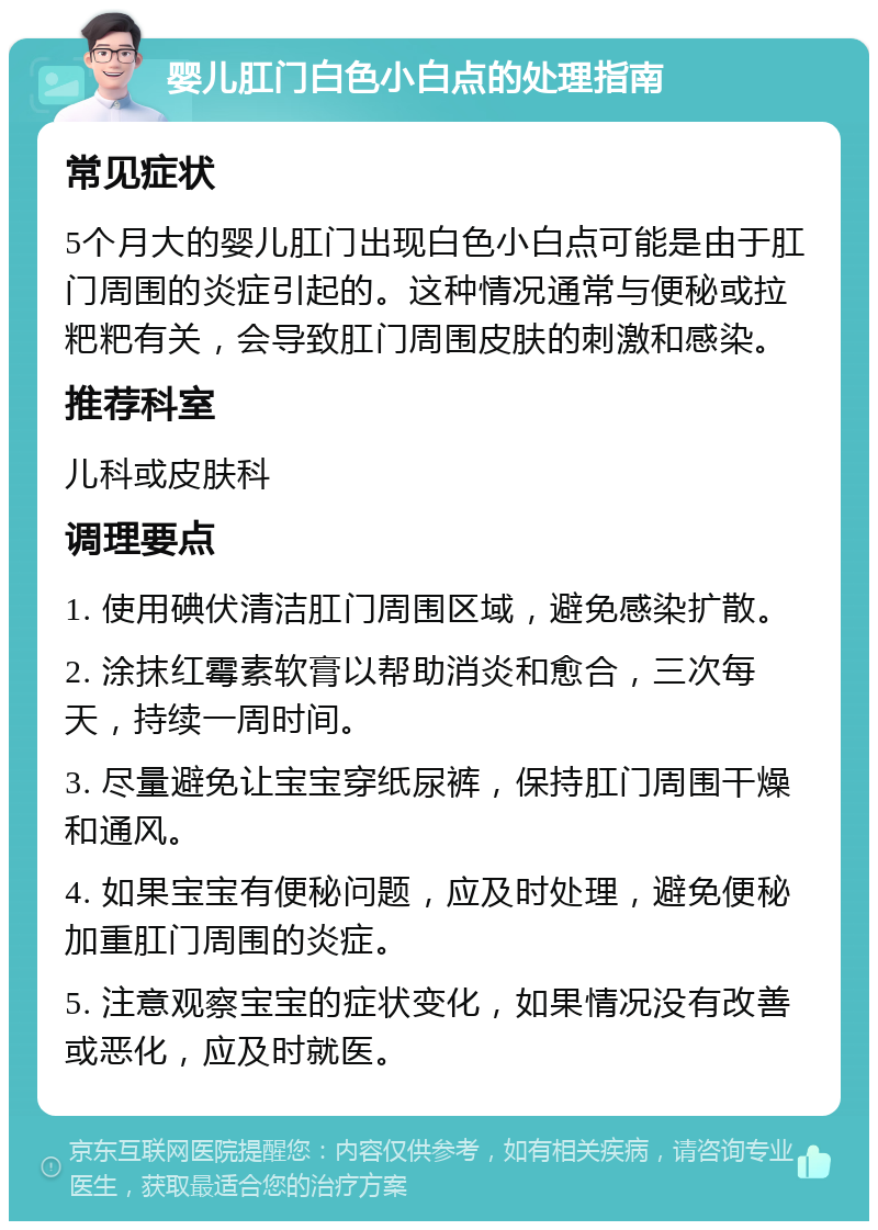 婴儿肛门白色小白点的处理指南 常见症状 5个月大的婴儿肛门出现白色小白点可能是由于肛门周围的炎症引起的。这种情况通常与便秘或拉粑粑有关，会导致肛门周围皮肤的刺激和感染。 推荐科室 儿科或皮肤科 调理要点 1. 使用碘伏清洁肛门周围区域，避免感染扩散。 2. 涂抹红霉素软膏以帮助消炎和愈合，三次每天，持续一周时间。 3. 尽量避免让宝宝穿纸尿裤，保持肛门周围干燥和通风。 4. 如果宝宝有便秘问题，应及时处理，避免便秘加重肛门周围的炎症。 5. 注意观察宝宝的症状变化，如果情况没有改善或恶化，应及时就医。