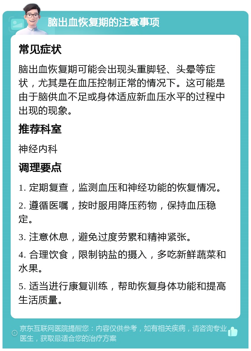 脑出血恢复期的注意事项 常见症状 脑出血恢复期可能会出现头重脚轻、头晕等症状，尤其是在血压控制正常的情况下。这可能是由于脑供血不足或身体适应新血压水平的过程中出现的现象。 推荐科室 神经内科 调理要点 1. 定期复查，监测血压和神经功能的恢复情况。 2. 遵循医嘱，按时服用降压药物，保持血压稳定。 3. 注意休息，避免过度劳累和精神紧张。 4. 合理饮食，限制钠盐的摄入，多吃新鲜蔬菜和水果。 5. 适当进行康复训练，帮助恢复身体功能和提高生活质量。