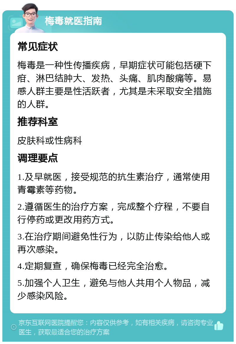 梅毒就医指南 常见症状 梅毒是一种性传播疾病，早期症状可能包括硬下疳、淋巴结肿大、发热、头痛、肌肉酸痛等。易感人群主要是性活跃者，尤其是未采取安全措施的人群。 推荐科室 皮肤科或性病科 调理要点 1.及早就医，接受规范的抗生素治疗，通常使用青霉素等药物。 2.遵循医生的治疗方案，完成整个疗程，不要自行停药或更改用药方式。 3.在治疗期间避免性行为，以防止传染给他人或再次感染。 4.定期复查，确保梅毒已经完全治愈。 5.加强个人卫生，避免与他人共用个人物品，减少感染风险。