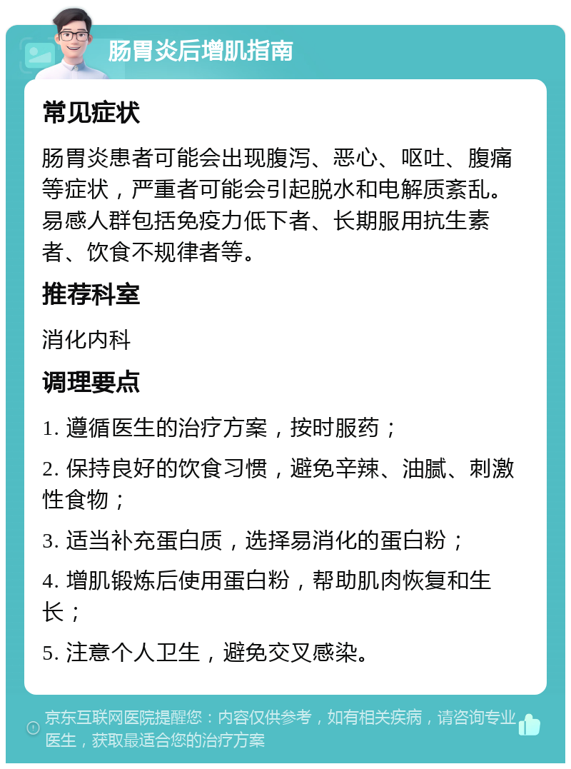 肠胃炎后增肌指南 常见症状 肠胃炎患者可能会出现腹泻、恶心、呕吐、腹痛等症状，严重者可能会引起脱水和电解质紊乱。易感人群包括免疫力低下者、长期服用抗生素者、饮食不规律者等。 推荐科室 消化内科 调理要点 1. 遵循医生的治疗方案，按时服药； 2. 保持良好的饮食习惯，避免辛辣、油腻、刺激性食物； 3. 适当补充蛋白质，选择易消化的蛋白粉； 4. 增肌锻炼后使用蛋白粉，帮助肌肉恢复和生长； 5. 注意个人卫生，避免交叉感染。