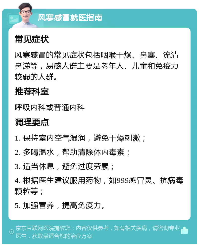 风寒感冒就医指南 常见症状 风寒感冒的常见症状包括咽喉干燥、鼻塞、流清鼻涕等，易感人群主要是老年人、儿童和免疫力较弱的人群。 推荐科室 呼吸内科或普通内科 调理要点 1. 保持室内空气湿润，避免干燥刺激； 2. 多喝温水，帮助清除体内毒素； 3. 适当休息，避免过度劳累； 4. 根据医生建议服用药物，如999感冒灵、抗病毒颗粒等； 5. 加强营养，提高免疫力。