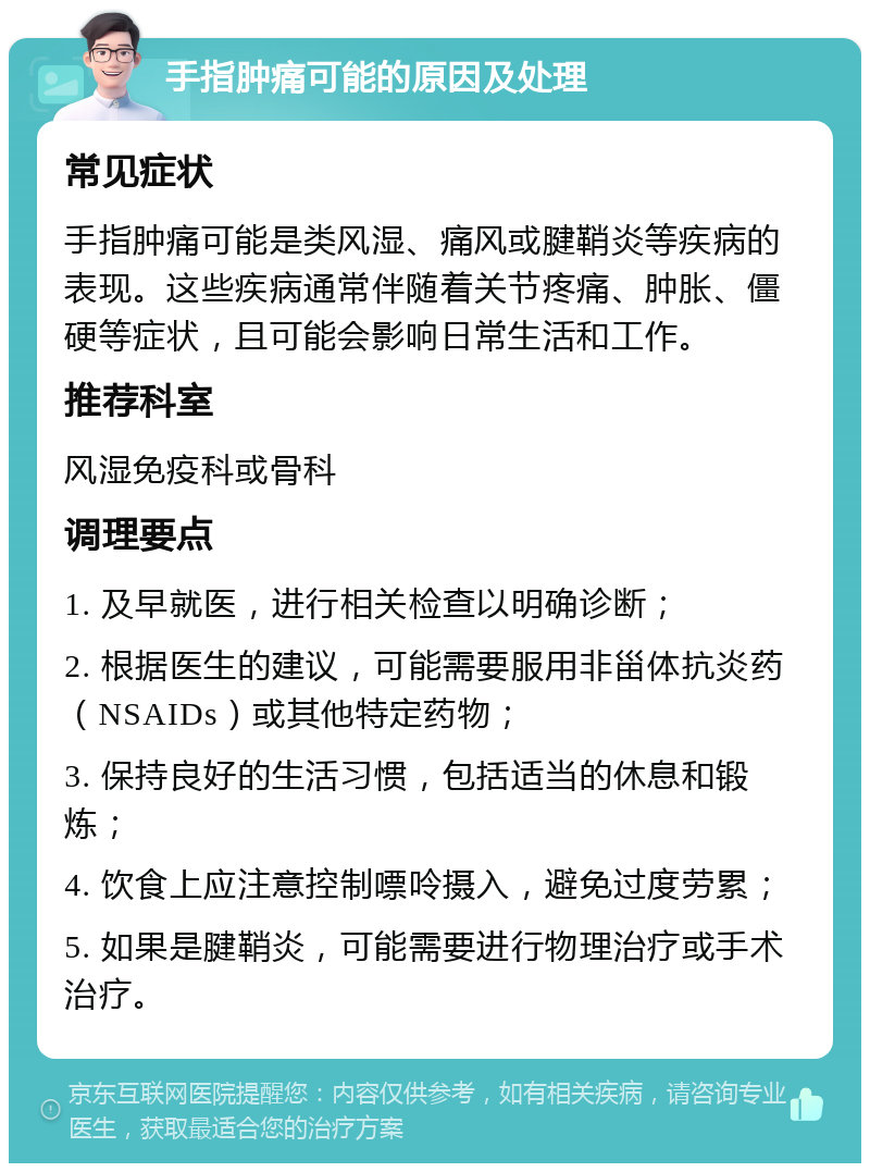 手指肿痛可能的原因及处理 常见症状 手指肿痛可能是类风湿、痛风或腱鞘炎等疾病的表现。这些疾病通常伴随着关节疼痛、肿胀、僵硬等症状，且可能会影响日常生活和工作。 推荐科室 风湿免疫科或骨科 调理要点 1. 及早就医，进行相关检查以明确诊断； 2. 根据医生的建议，可能需要服用非甾体抗炎药（NSAIDs）或其他特定药物； 3. 保持良好的生活习惯，包括适当的休息和锻炼； 4. 饮食上应注意控制嘌呤摄入，避免过度劳累； 5. 如果是腱鞘炎，可能需要进行物理治疗或手术治疗。