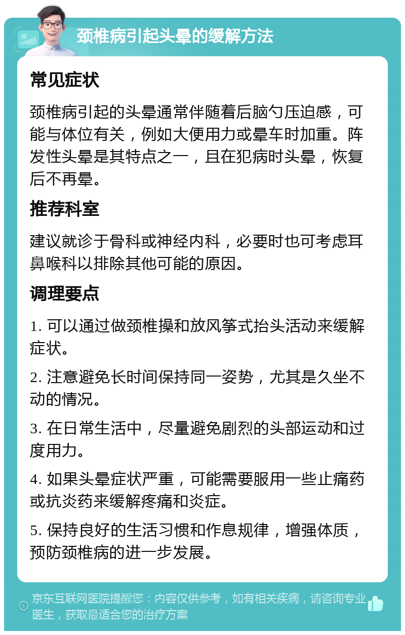 颈椎病引起头晕的缓解方法 常见症状 颈椎病引起的头晕通常伴随着后脑勺压迫感，可能与体位有关，例如大便用力或晕车时加重。阵发性头晕是其特点之一，且在犯病时头晕，恢复后不再晕。 推荐科室 建议就诊于骨科或神经内科，必要时也可考虑耳鼻喉科以排除其他可能的原因。 调理要点 1. 可以通过做颈椎操和放风筝式抬头活动来缓解症状。 2. 注意避免长时间保持同一姿势，尤其是久坐不动的情况。 3. 在日常生活中，尽量避免剧烈的头部运动和过度用力。 4. 如果头晕症状严重，可能需要服用一些止痛药或抗炎药来缓解疼痛和炎症。 5. 保持良好的生活习惯和作息规律，增强体质，预防颈椎病的进一步发展。